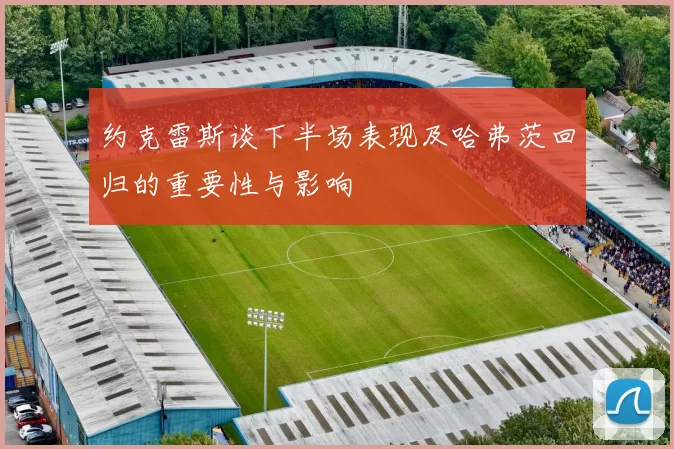 约克雷斯谈下半场表现及哈弗茨回归的重要性与影响
