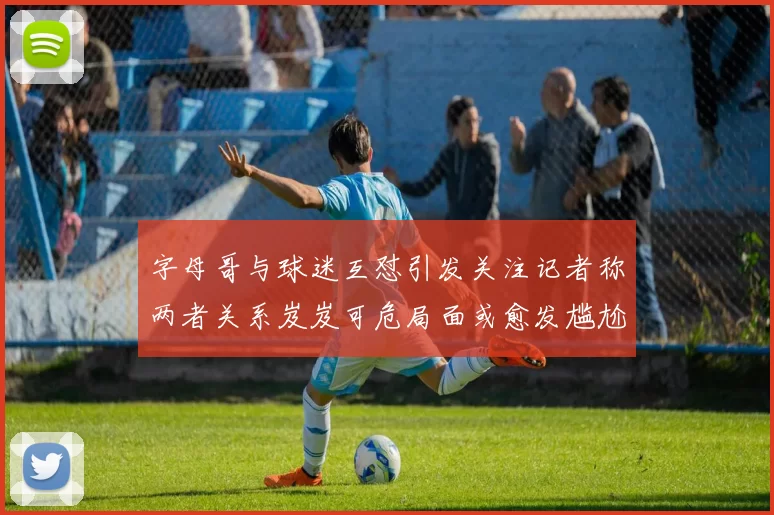 字母哥与球迷互怼引发关注记者称两者关系岌岌可危局面或愈发尴尬
