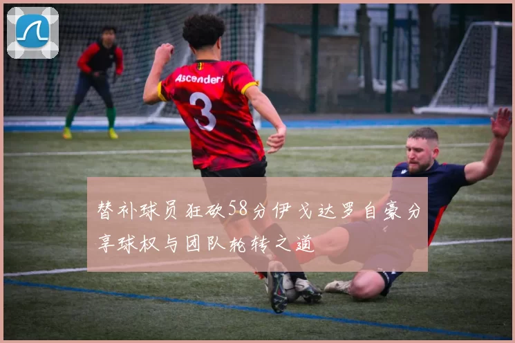 替补球员狂砍58分伊戈达罗自豪分享球权与团队轮转之道