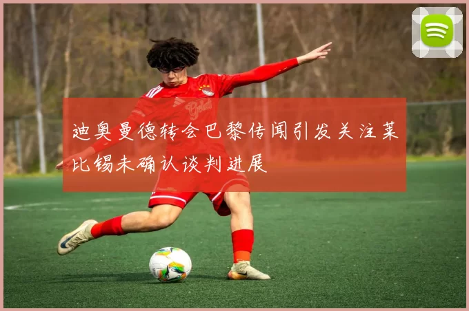 迪奥曼德转会巴黎传闻引发关注莱比锡未确认谈判进展