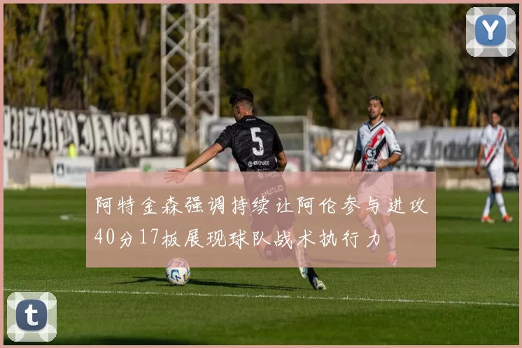 阿特金森强调持续让阿伦参与进攻40分17板展现球队战术执行力