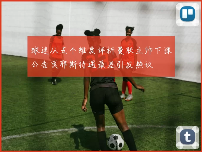 球迷从五个维度评析曼联主帅下课公告莫耶斯待遇最差引发热议