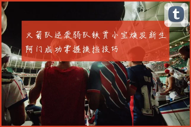 火箭队逆袭弱队铁贾小宝焕发新生阿门成功掌握换挡技巧